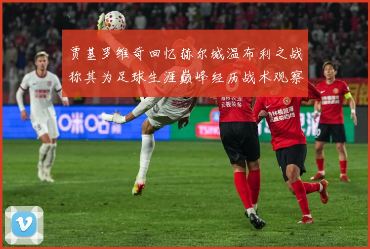 贾基罗维奇回忆赫尔城温布利之战称其为足球生涯巅峰经历战术观察-深度解析
