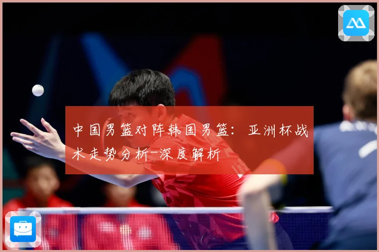 中国男篮对阵韩国男篮：亚洲杯战术走势分析-深度解析