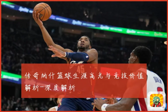 传奇纳什篮球生涯高光与竞技价值解析-深度解析