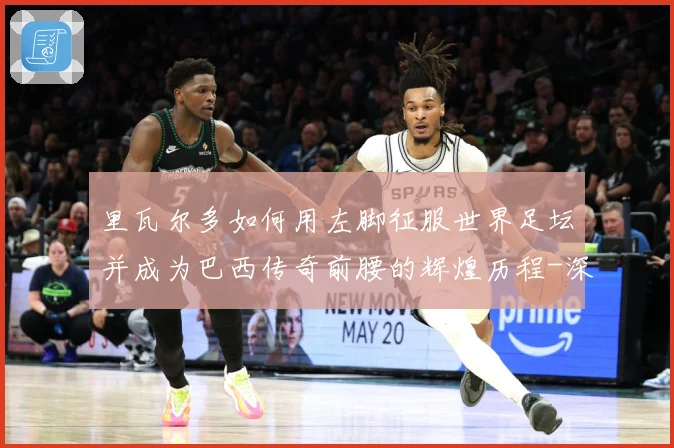 里瓦尔多如何用左脚征服世界足坛并成为巴西传奇前腰的辉煌历程-深度解析