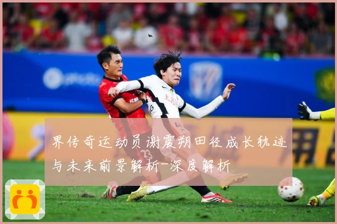 界传奇运动员谢震朔田径成长轨迹与未来前景解析-深度解析