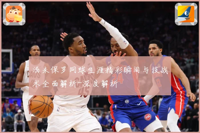 汤米保罗网球生涯精彩瞬间与技战术全面解析-深度解析