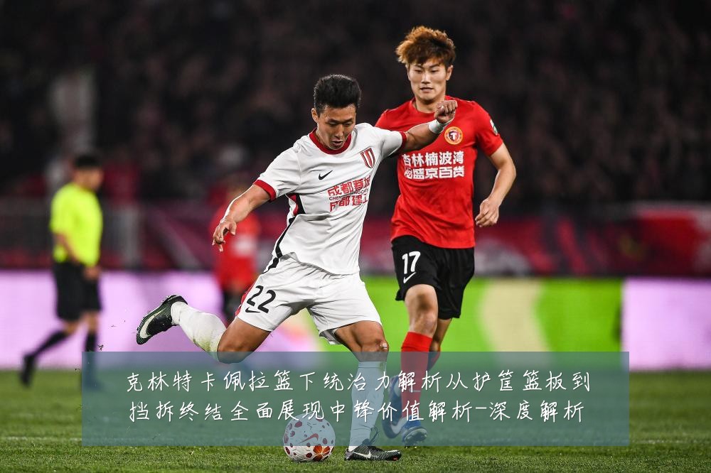 克林特卡佩拉篮下统治力解析从护筐篮板到挡拆终结全面展现中锋价值解析-深度解析