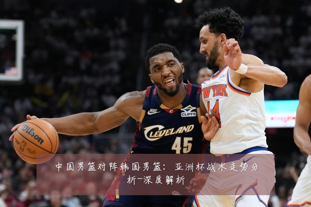 中国男篮对阵韩国男篮：亚洲杯战术走势分析-深度解析