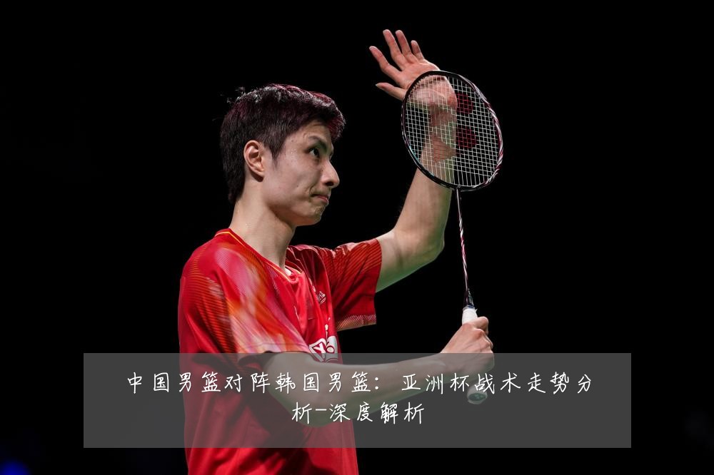 中国男篮对阵韩国男篮：亚洲杯战术走势分析-深度解析
